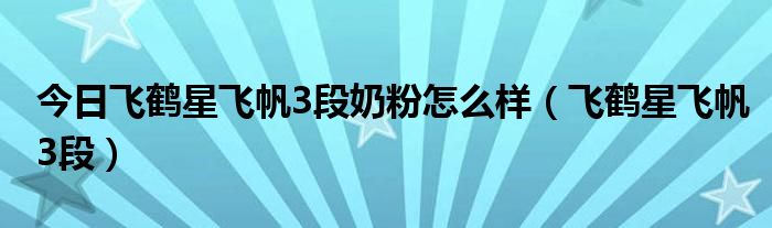 今日飞鹤星飞帆3段奶粉怎么样（飞鹤星飞帆3段）