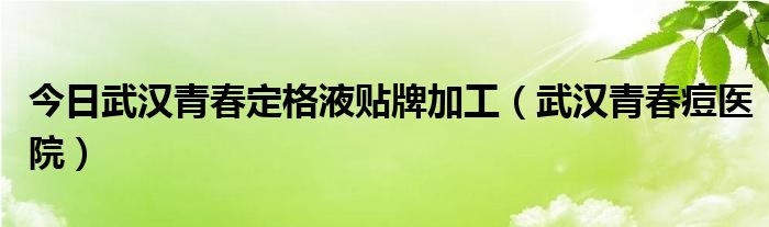 今日武汉青春定格液贴牌加工（武汉青春痘医院）