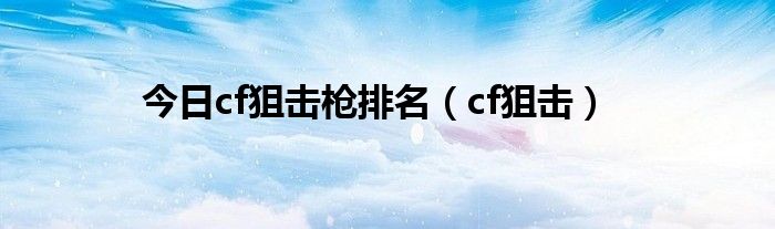 今日cf狙击枪排名（cf狙击）