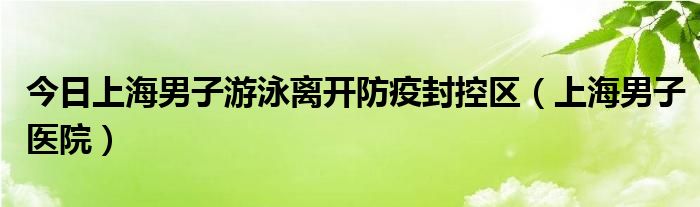 今日上海男子游泳离开防疫封控区（上海男子医院）