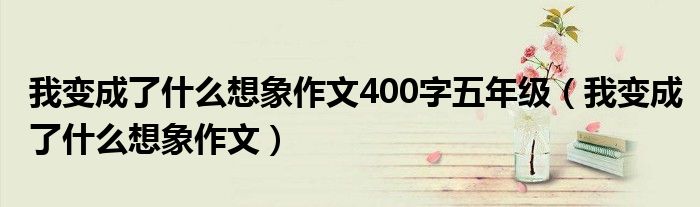 我变成了什么想象作文400字五年级（我变成了什么想象作文）