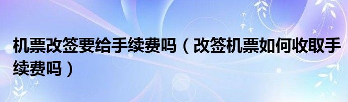 机票改签要给手续费吗（改签机票如何收取手续费吗）