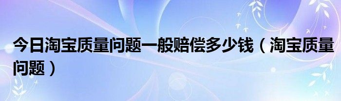 今日淘宝质量问题一般赔偿多少钱（淘宝质量问题）