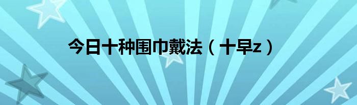 今日十种围巾戴法（十早z）