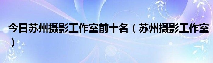 今日苏州摄影工作室前十名（苏州摄影工作室）