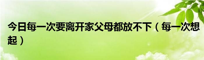 今日每一次要离开家父母都放不下（每一次想起）