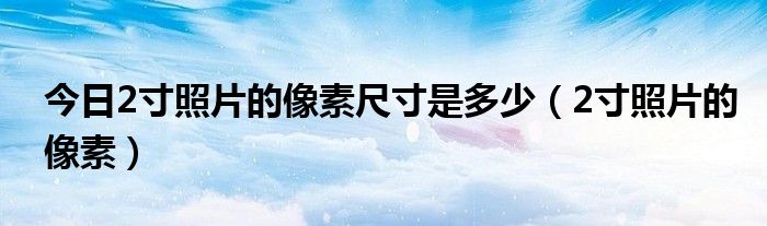 今日2寸照片的像素尺寸是多少（2寸照片的像素）