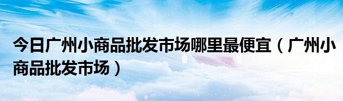 今日广州小商品批发市场哪里最便宜（广州小商品批发市场）