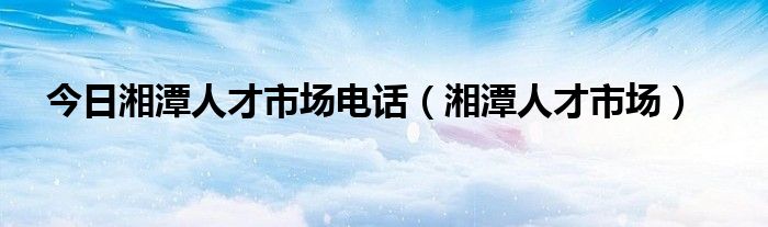 今日湘潭人才市场电话（湘潭人才市场）