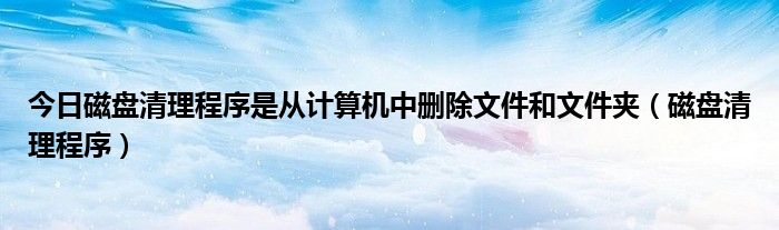 今日磁盘清理程序是从计算机中删除文件和文件夹（磁盘清理程序）