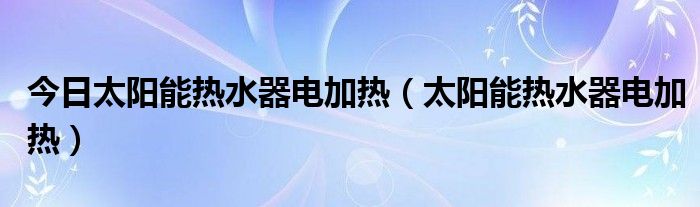 今日太阳能热水器电加热（太阳能热水器电加热）