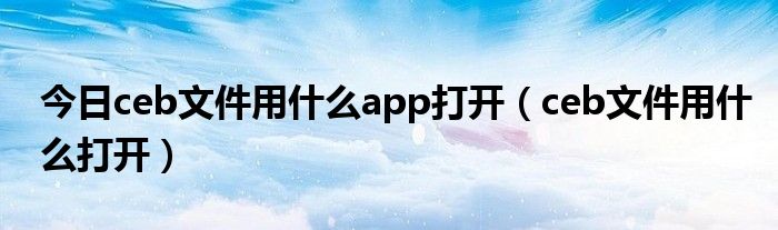 今日ceb文件用什么app打开（ceb文件用什么打开）