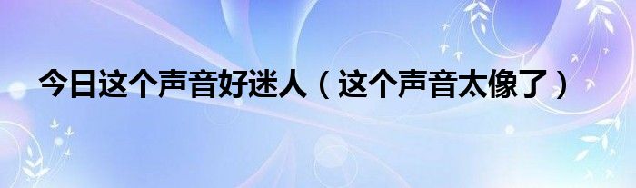 今日这个声音好迷人（这个声音太像了）