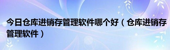 今日仓库进销存管理软件哪个好（仓库进销存管理软件）