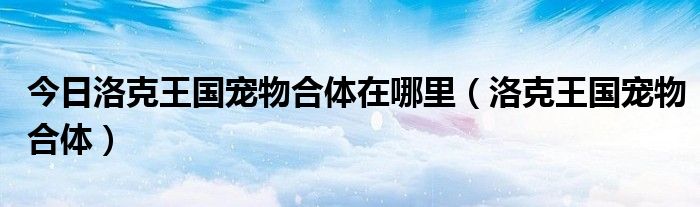 今日洛克王国宠物合体在哪里（洛克王国宠物合体）