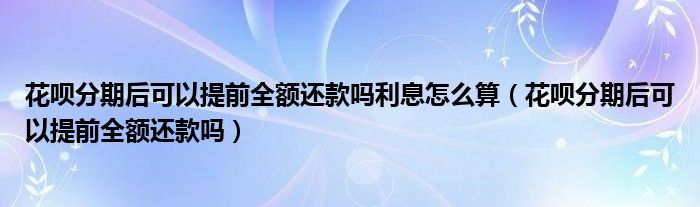 花呗分期后可以提前全额还款吗利息怎么算（花呗分期后可以提前全额还款吗）