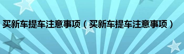 买新车提车注意事项（买新车提车注意事项）