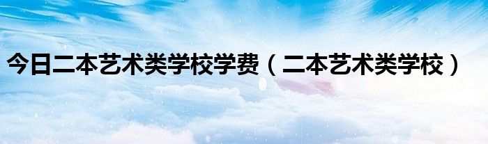 今日二本艺术类学校学费（二本艺术类学校）