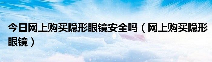 今日网上购买隐形眼镜安全吗（网上购买隐形眼镜）