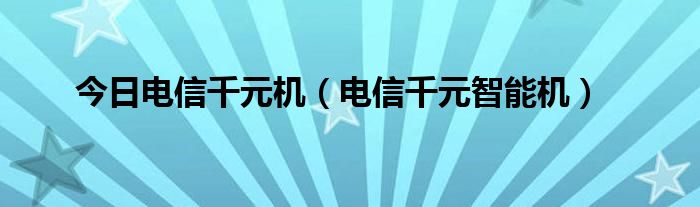 今日电信千元机（电信千元智能机）