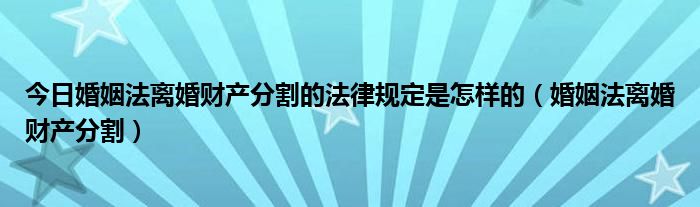 今日婚姻法离婚财产分割的法律规定是怎样的（婚姻法离婚财产分割）