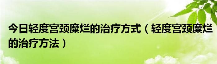 今日轻度宫颈糜烂的治疗方式（轻度宫颈糜烂的治疗方法）