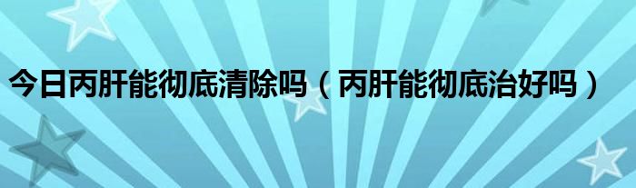 今日丙肝能彻底清除吗（丙肝能彻底治好吗）