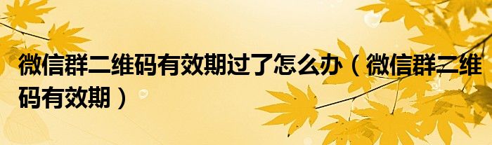 微信群二维码有效期过了怎么办（微信群二维码有效期）