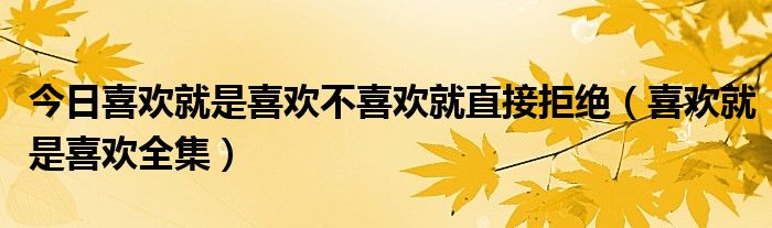 今日喜欢就是喜欢不喜欢就直接拒绝（喜欢就是喜欢全集）