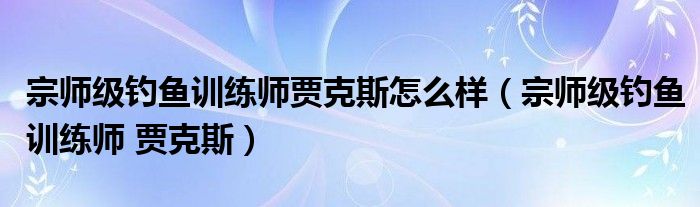 宗师级钓鱼训练师贾克斯怎么样（宗师级钓鱼训练师 贾克斯）