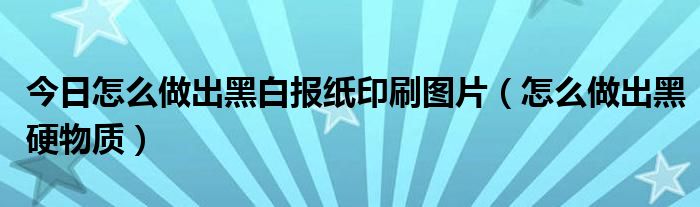 今日怎么做出黑白报纸印刷图片（怎么做出黑硬物质）