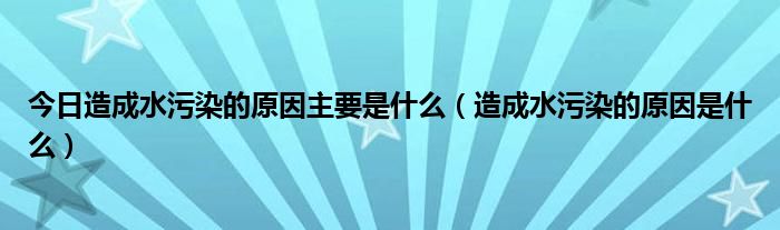 今日造成水污染的原因主要是什么（造成水污染的原因是什么）