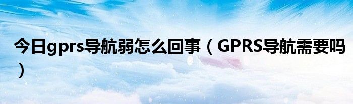 今日gprs导航弱怎么回事（GPRS导航需要吗）