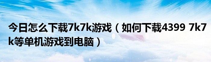 今日怎么下载7k7k游戏（如何下载4399 7k7k等单机游戏到电脑）