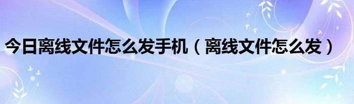 今日离线文件怎么发手机（离线文件怎么发）