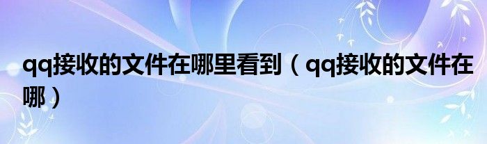 qq接收的文件在哪里看到（qq接收的文件在哪）