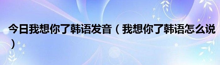 今日我想你了韩语发音（我想你了韩语怎么说）