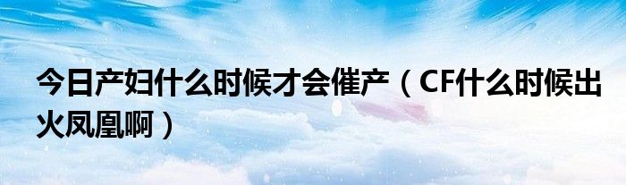 今日产妇什么时候才会催产（CF什么时候出火凤凰啊）