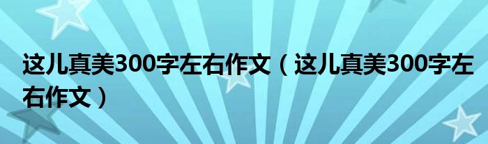 这儿真美300字左右作文（这儿真美300字左右作文）