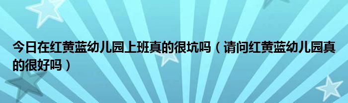 今日在红黄蓝幼儿园上班真的很坑吗（请问红黄蓝幼儿园真的很好吗）