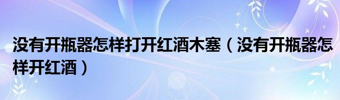 没有开瓶器怎样打开红酒木塞（没有开瓶器怎样开红酒）