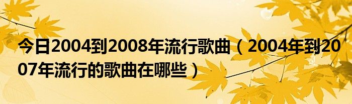 今日2004到2008年流行歌曲（2004年到2007年流行的歌曲在哪些）