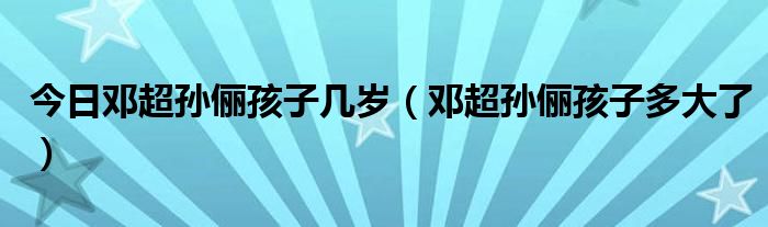 今日邓超孙俪孩子几岁（邓超孙俪孩子多大了）