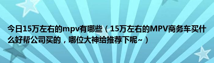 今日15万左右的mpv有哪些（15万左右的MPV商务车买什么好帮公司买的，哪位大神给推荐下呢~）