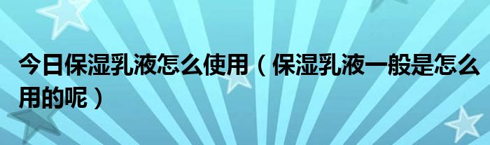 今日保湿乳液怎么使用（保湿乳液一般是怎么用的呢）