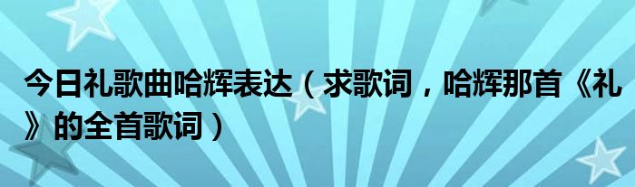 今日礼歌曲哈辉表达（求歌词，哈辉那首《礼》的全首歌词）