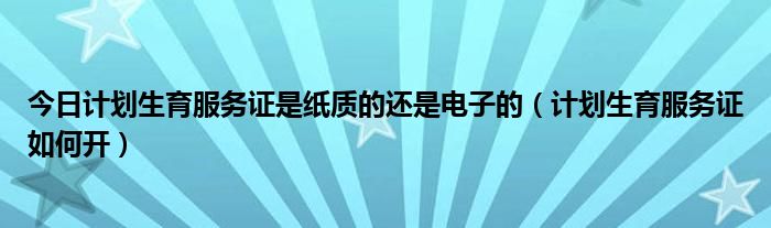 今日计划生育服务证是纸质的还是电子的（计划生育服务证如何开）