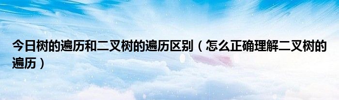 今日树的遍历和二叉树的遍历区别（怎么正确理解二叉树的遍历）