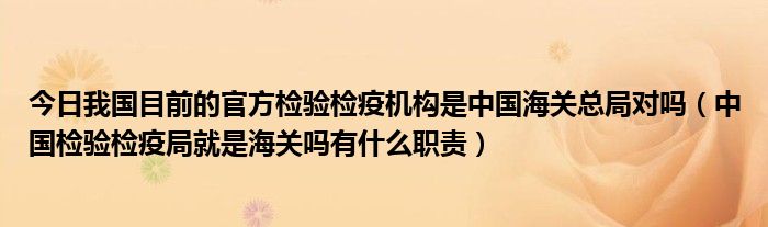 今日我国目前的官方检验检疫机构是中国海关总局对吗（中国检验检疫局就是海关吗有什么职责）