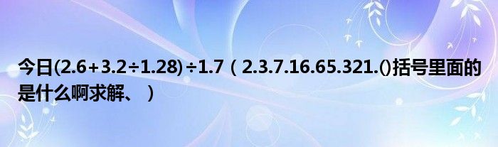 今日(2.6+3.2÷1.28)÷1.7（2.3.7.16.65.321.()括号里面的是什么啊求解、）